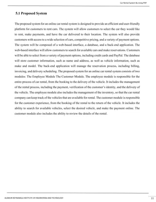 Car Rental System By Using PHP
ALAMURI RATNAMALA INSTITUTE OF ENGINEERING AND TECHNOLOGY 11
5.1 Proposed System
The proposed system for an online car rental system is designed to provide an efficient and user-friendly
platform for customers to rent cars. The system will allow customers to select the car they would like
to rent, make payments, and have the car delivered to their location. The system will also provide
customers with access to a wide selection of cars, competitive pricing, and a variety of payment options.
The system will be composed of a web-based interface, a database, and a back-end application. The
web-based interface will allow customers to search for available cars and make reservations. Customers
will be able to select from a variety of payment options, including credit cards and PayPal. The database
will store customer information, such as name and address, as well as vehicle information, such as
make and model. The back-end application will manage the reservation process, including billing,
invoicing, and delivery scheduling. The proposed system for an online car rental system consists of two
modules: The Employee Module The Customer Module. The employee module is responsible for the
entire process of car rental, from the booking to the delivery of the vehicle. It includes the management
of the rental process, including the payment, verification of the customer’s identity, and the delivery of
the vehicle. The employee module also includes the management of the inventory, so that the car rental
company can keep track of the vehicles that are available for rental. The customer module is responsible
for the customer experience, from the booking of the rental to the return of the vehicle. It includes the
ability to search for available vehicles, select the desired vehicle, and make the payment online. The
customer module also includes the ability to review the details of the rental.
 