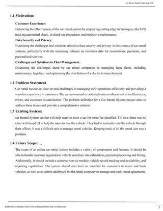 Car Rental System By Using PHP
ALAMURI RATNAMALA INSTITUTE OF ENGINEERING AND TECHNOLOGY 2
1.1 Motivation:
Customer Experience:
Enhancing the effectiveness of the car rental system by employing cutting edge technologies, like GPS
tracking,automated check, in/check out procedures and predictive maintenance.
Data Security and Privacy:
Examining the challenges and solutions related to data security and privacy in the context of car rental
systems, particularly with the increasing reliance on customer data for reservations, payments, and
personalized services.
Challenges and Solutions in Fleet Management:
Discussing the challenges faced by car rental companies in managing large fleets, including
maintenance, logistics, and optimizing the distribution of vehicles to meet demand.
1.2 Problem Statement
Car rental businesses face several challenges in managing their operations efficiently and providing a
seamless experience to customers. The current manual or outdated systems often result in inefficiencies,
errors, and customer dissatisfaction. The problem definition for a Car Rental System project aims to
address these issues and provide a comprehensive solution.
1.3 Existing System:
car Rental System service will help users to book a car for some fee specified. Till now there was no
clear web based UI to help the users to rent the vehicle. They had to manually rent the vehicle through
their offices. It was a difficult task to manage rental vehicles. Keeping track of all the rental cars was a
problem.
1.4 Future Scope:
The scope of an online car rental system includes a variety of components and features. It should be
able to handle customer registration, vehicle selection, rate calculation, payment processing and billing.
Additionally, it should include a customer service module, vehicle record tracking and availability, and
reporting capabilities. The system should also have an interface for customers to select and book
vehicles, as well as an admin dashboard for the rental company to manage and track rental agreements.
 