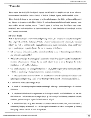 Car Rental System By Using PHP
ALAMURI RATNAMALA INSTITUTE OF ENGINEERING AND TECHNOLOGY 32
7.Conclusion
The solution was to provide Car Rental with an user-friendly web application that would allow for
customers to access and use on a wide range of devices: desktops, laptops, mobile devices, tablets.
The website is designed to stay up to date by giving administrators the ability to change/add/remove
any featured vehicles on the site.The website will verify and store any information the user may input
when making a rental purchase request. This will appear in real time onto the software used by the
employees. This software provides an easy-to-use interface to allow for simple access to rental requests
and Customer information
8.Future Work
With all the technological advancements and growing demand, the car rental industry has managed to
show all growth despite the challenges. With the advent of numerous mobility solutions, the car rental
industry has evolved with time and is expected to show more improvements in the future. GoodFirms’
survey tries to capture potential changes that can be expected in the future.
• IoT has touched all industries, and the automotive industry is one of the most impacted industries
due to the introduction of IoT.
• While IoT has brought about a huge revolution in the automotive sector which has resulted in the
invention of autonomous vehicles, the car rental industry is set to see a disruption due to the
introduction of IoT-enabled solutions.
• Car rental companies can leverage the benefits of IoT, right from preventive maintenance of the
vehicles to maintaining better customer service to remain competitive.
• The introduction of autonomous vehicles can assist businesses to efficiently maintain fleets while
reducing costs and providing access to user data to provide them with a personalized experience.
• Collaboration with Ride-Sharing Services
• The arrival of car-sharing companies like Uber and Lyft is having a tremendous impact on car rental
companies.
• The convenience of online bookings and the availability of vehicles on demand shook the taxi and
rental markets. To overcome the challenges posed by car-hailing or ride-sharing companies, several
car rental giants have opted to provide alternatives in the past.
• The acquisition of Zip car by Avis is one such example where a car rental giant joined hands with a
car-sharing company. Companies like Six aim to provide alternatives to ride-hailing apps by offering
third-party vehicles for rent on their own platform.
 