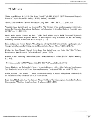 Car Rental System By Using PHP
ALAMURI RATNAMALA INSTITUTE OF ENGINEERING AND TECHNOLOGY 34
9.1 Reference :
Thakur, A. & Dhiman, K. (20211, Chat Room Using HTML, PHP, CSS, JS, AJAX, International Research
Journal of Engineering and Technology (IRJET), 08(June), 1948-1951.
Thakur, Amey and Karan Dhiman. "Chat Room Using HTML, PHP, CSS, JS, AJAX abs/2106.
Waspodo, Bayu. Qurrotul Aini, and Syamsuri Nur. "Development of car rental management information
system. In Proceeding International Conference on Information Systems For Business Competitiveness
(ICISBC), pp. 101-105. 2011.
Oman, Mohd Nazum. Nurzaid Md Zain, Zulfikri Paidi. Khairul Anwar Sedek, Mohamad Najmuddin
Yusoff, and Mushahadah Maghribi. "Online Car Rental System Using Web-Based and SMS Technology
Computing Research & Innovation (CRINN) 2 (2017) 277)
Fink. Andreas, and Torsten Reiners. "Modeling and solving the short-term car rental logistics problem."
Transportation Research Part E Logistics and Transportation Review 42, no. 4 (2006): 272-292.
Khaled, Mr. Shah Mostafa, Shamsil Arefin Dutta Sree Rajib Kumar, and Ariful Hin Tahin "Software
Requirements Specification for Online Car Rental System" (2015).
Harwani, Bizzu. "Installing XAMPP and Joomla." In Foundations of Joonda, pp: 9:51. Apress, Berkeley,
CA. 2015.
INI Friends Apache. "XAMPP Apache MariaDB+ PHP Pert." Apache Friends (2017).
Soures, Hecio A. and Raimundo S. Moura. "A methodology to guide writing Software Requirements
Specification document In 2015 Latin American Computing Conference (CLE), pp. 1-11 IEEE, 2015.
Carroll, William 1, and Richard C. Crimes "Evolutionary change in product management: Experiences in
the car rental industry." Interfaces 25, no. 5 (1995):84-104.
Beck, Kem, Mike Beedle. Ane Van Beckum, Alistair Cockburn, Ward Canningham, Martin Fowler, James
Grenning et al. "Manifesto for agile software development (2001): 2006.
 