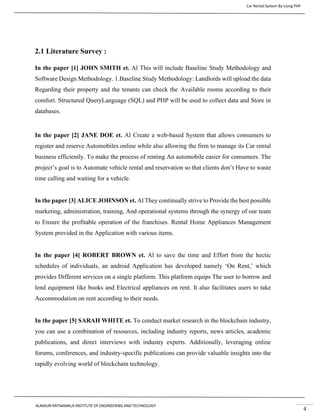 Car Rental System By Using PHP
ALAMURI RATNAMALA INSTITUTE OF ENGINEERING AND TECHNOLOGY
4
2.1 Literature Survey :
In the paper [1] JOHN SMITH et. Al This will include Baseline Study Methodology and
Software Design Methodology. 1.Baseline Study Methodology: Landlords will upload the data
Regarding their property and the tenants can check the Available rooms according to their
comfort. Structured QueryLanguage (SQL) and PHP will be used to collect data and Store in
databases.
In the paper [2] JANE DOE et. Al Create a web-based System that allows consumers to
register and reserve Automobiles online while also allowing the firm to manage its Car rental
business efficiently. To make the process of renting An automobile easier for consumers. The
project’s goal is to Automate vehicle rental and reservation so that clients don’t Have to waste
time calling and waiting for a vehicle.
In the paper [3] ALICE JOHNSON et. Al They continually strive to Provide the best possible
marketing, administration, training, And operational systems through the synergy of our team
to Ensure the profitable operation of the franchises. Rental Home Appliances Management
System provided in the Application with various items.
In the paper [4] ROBERT BROWN et. Al to save the time and Effort from the hectic
schedules of individuals, an android Application has developed namely ‘On Rent,’ which
provides Different services on a single platform. This platform equips The user to borrow and
lend equipment like books and Electrical appliances on rent. It also facilitates users to take
Accommodation on rent according to their needs.
In the paper [5] SARAH WHITE et. To conduct market research in the blockchain industry,
you can use a combination of resources, including industry reports, news articles, academic
publications, and direct interviews with industry experts. Additionally, leveraging online
forums, conferences, and industry-specific publications can provide valuable insights into the
rapidly evolving world of blockchain technology.
 