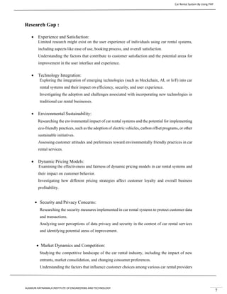 Car Rental System By Using PHP
ALAMURI RATNAMALA INSTITUTE OF ENGINEERING AND TECHNOLOGY
7
Research Gap :
• Experience and Satisfaction:
Limited research might exist on the user experience of individuals using car rental systems,
including aspects like ease of use, booking process, and overall satisfaction.
Understanding the factors that contribute to customer satisfaction and the potential areas for
improvement in the user interface and experience.
• Technology Integration:
Exploring the integration of emerging technologies (such as blockchain, AI, or IoT) into car
rental systems and their impact on efficiency, security, and user experience.
Investigating the adoption and challenges associated with incorporating new technologies in
traditional car rental businesses.
• Environmental Sustainability:
Researching the environmental impact of car rental systems and the potential for implementing
eco-friendly practices, such as the adoption of electric vehicles, carbon offset programs, or other
sustainable initiatives.
Assessing customer attitudes and preferences toward environmentally friendly practices in car
rental services.
• Dynamic Pricing Models:
Examining the effectiveness and fairness of dynamic pricing models in car rental systems and
their impact on customer behavior.
Investigating how different pricing strategies affect customer loyalty and overall business
profitability.
• Security and Privacy Concerns:
Researching the security measures implemented in car rental systems to protect customer data
and transactions.
Analyzing user perceptions of data privacy and security in the context of car rental services
and identifying potential areas of improvement.
• Market Dynamics and Competition:
Studying the competitive landscape of the car rental industry, including the impact of new
entrants, market consolidation, and changing consumer preferences.
Understanding the factors that influence customer choices among various car rental providers
 