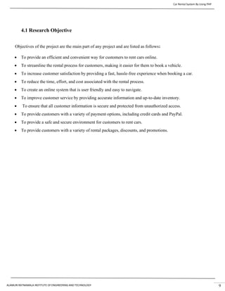 Car Rental System By Using PHP
ALAMURI RATNAMALA INSTITUTE OF ENGINEERING AND TECHNOLOGY 9
4.1 Research Objective
Objectives of the project are the main part of any project and are listed as follows:
• To provide an efficient and convenient way for customers to rent cars online.
• To streamline the rental process for customers, making it easier for them to book a vehicle.
• To increase customer satisfaction by providing a fast, hassle-free experience when booking a car.
• To reduce the time, effort, and cost associated with the rental process.
• To create an online system that is user friendly and easy to navigate.
• To improve customer service by providing accurate information and up-to-date inventory.
• To ensure that all customer information is secure and protected from unauthorized access.
• To provide customers with a variety of payment options, including credit cards and PayPal.
• To provide a safe and secure environment for customers to rent cars.
• To provide customers with a variety of rental packages, discounts, and promotions.
 