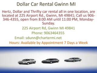 Dollar Car Rental Gwinn MI
Hertz, Dollar and Thrifty car rental all in one location, are
located at 225 Airport Rd., Gwinn, MI 49841; Call us 906-
346-4355, open from 8:00 AM until 11:00 PM, Monday-
Sunday.
225 Airport Rd, Gwinn MI 49841
Phone: 9063464355
Email: sdunn@chartermi.net
Hours: Available by Appointment 7 Days a Week
 
