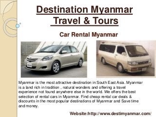 Destination Myanmar 
Travel & Tours 
Car Rental Myanmar 
Myanmar is the most attractive destination in South East Asia. Myanmar 
is a land rich in tradition , natural wonders and offering a travel 
experience not found anywhere else in the world. We offers the best 
selection of rental cars in Myanmar. Find cheap rental car deals & 
discounts in the most popular destinations of Myanmar and Save time 
and money. 
Website:http://www.destimyanmar.com/ 
 