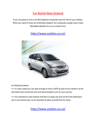 Car Rental New Zealand<br />If you are going to rent a car New Zealand companies have for hire for your holiday. When you need to know car rental New Zealand, the companies usually have a fairly affordable selection for you to choose from.<br />http://www.scotties.co.nz/<br />Car Rental Auckland<br />>>> In many cases you can also arrange to have a GPS as part of your rental or at the very least some brochures and such like provided to you for your journey.<br />>>> It's important to note however that this is a large city and not all of the attractions are in one central area, so it's important to allow yourself time for travel.<br />http://www.scotties.co.nz/<br />Car rental in New Zealand is cancelled within the first 72 hours of pickup there may be a charge of three days use. The rental car agency should cover breakdowns and be able to send assistance quickly.<br />The nice thing about car rental Auckland airport is that you won't have to do a lot of homework to find a reputable company. Many of the car rental firms offer stunning deals and discounts on their services depending on how you book, how long you rent for and other related factors.<br />Auckland, New Zealand's largest city, makes a great base from which to explore the North Island. The tourism industry here springs from an abundance of geothermal activity. <br />With all major car hire agents offering car rental New Zealand, you will find a good range to choose from.<br />If you looking for more information and resource you may visit Car Rental Auckland<br />Cheers,<br />Beckom.<br />