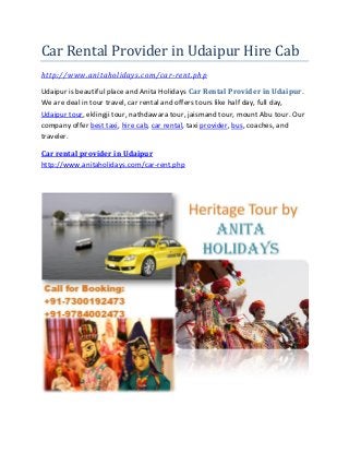 Car Rental Provider in Udaipur Hire Cab
http://www.anitaholidays.com/car-rent.php
Udaipur is beautiful place and Anita Holidays Car Rental Provider in Udaipur.
We are deal in tour travel, car rental and offers tours like half day, full day,
Udaipur tour, eklingji tour, nathdawara tour, jaismand tour, mount Abu tour. Our
company offer best taxi, hire cab, car rental, taxi provider, bus, coaches, and
traveler.
Car rental provider in Udaipur
http://www.anitaholidays.com/car-rent.php
 