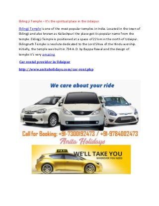 Ekling ji Temple – It’s the spiritual place in the Udaipur.
Eklingji Temple is one of the most popular temples in India. Located in the town of
Eklingji and also known as Kailashpuri the place got its popular name from the
temple. Eklingji Temple is positioned at a space of 22 km in the north of Udaipur.
Eklingnath Temple is resolute dedicated to the Lord Shiva of the Hindu worship.
Initially, the temple was built in 734 A.D. by Bappa Rawal and the design of
temple it’s very amazing.
Car rental provider in Udaipur
http://www.anitaholidays.com/car-rent.php
 