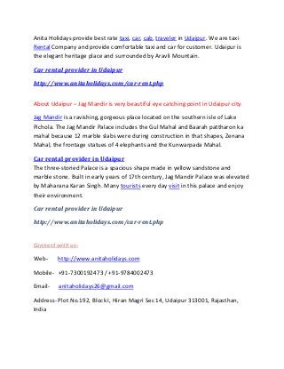 Anita Holidays provide best rate taxi, car, cab, traveler in Udaipur. We are taxi
Rental Company and provide comfortable taxi and car for customer. Udaipur is
the elegant heritage place and surrounded by Aravli Mountain.
Car rental provider in Udaipur
http://www.anitaholidays.com/car-rent.php
About Udaipur – Jag Mandir is very beautiful eye catching point in Udaipur city.
Jag Mandir is a ravishing, gorgeous place located on the southern isle of Lake
Pichola. The Jag Mandir Palace includes the Gul Mahal and Baarah pattharon ka
mahal because 12 marble slabs were during construction in that shapes, Zenana
Mahal, the frontage statues of 4 elephants and the Kunwarpada Mahal.
Car rental provider in Udaipur
The three-storied Palace is a spacious shape made in yellow sandstone and
marble stone. Built in early years of 17th century, Jag Mandir Palace was elevated
by Maharana Karan Singh. Many tourists every day visit in this palace and enjoy
their environment.
Car rental provider in Udaipur
http://www.anitaholidays.com/car-rent.php
Connect with us-
Web- http://www.anitaholidays.com
Mobile- +91-7300192473 / +91-9784002473
Email- anitaholidays26@gmail.com
Address- Plot No.192, Block I, Hiran Magri Sec 14, Udaipur 313001, Rajasthan,
India
 