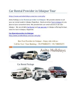 Car Rental Provider in Udaipur Tour
http://www.anitaholidays.com/car-rent.php
Anita Holidays is Car Rental provider in Udaipur. We provide solution to all
your car rental needs in Udaipur Rajasthan. Book an online Taxi in Udaipur to any
place at your convenient time. We provide best car rental services in all over
Udaipur. We are reliable Car Rental and taxi operator in Udaipur offering the best
rates for taxi in Udaipur, Rajasthan.
Car Rental provider in Udaipur
http://www.anitaholidays.com/car-rent.php
 