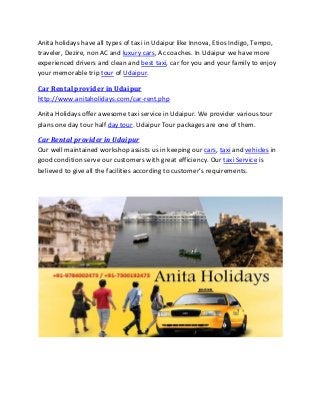 Anita holidays have all types of taxi in Udaipur like Innova, Etios Indigo, Tempo,
traveler, Dezire, non AC and luxury cars, Ac coaches. In Udaipur we have more
experienced drivers and clean and best taxi, car for you and your family to enjoy
your memorable trip tour of Udaipur.
Car Rental provider in Udaipur
http://www.anitaholidays.com/car-rent.php
Anita Holidays offer awesome taxi service in Udaipur. We provider various tour
plans one day tour half day tour. Udaipur Tour packages are one of them.
Car Rental provider in Udaipur
Our well maintained workshop assists us in keeping our cars, taxi and vehicles in
good condition serve our customers with great efficiency. Our taxi Service is
believed to give all the facilities according to customer’s requirements.
 