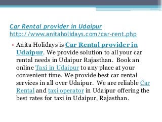 Car Rental provider in Udaipur
http://www.anitaholidays.com/car-rent.php
• Anita Holidays is Car Rental provider in
Udaipur. We provide solution to all your car
rental needs in Udaipur Rajasthan. Book an
online Taxi in Udaipur to any place at your
convenient time. We provide best car rental
services in all over Udaipur. We are reliable Car
Rental and taxi operator in Udaipur offering the
best rates for taxi in Udaipur, Rajasthan.
 