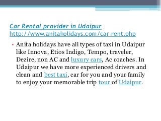 Car Rental provider in Udaipur
http://www.anitaholidays.com/car-rent.php
• Anita holidays have all types of taxi in Udaipur
like Innova, Etios Indigo, Tempo, traveler,
Dezire, non AC and luxury cars, Ac coaches. In
Udaipur we have more experienced drivers and
clean and best taxi, car for you and your family
to enjoy your memorable trip tour of Udaipur.
 