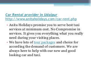 Car Rental provider in Udaipur
http://www.anitaholidays.com/car-rent.php
• Anita Holidays promise you to serve best taxi
services at minimum cost. No Compromise in
services. It gives you everything what you really
need during your visiting places.
• We have lots of tour packages and choice for
according the demand of customers. We are
always here to help with our new and good
looking car and taxi.
 
