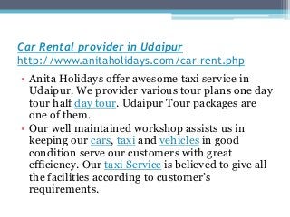 Car Rental provider in Udaipur
http://www.anitaholidays.com/car-rent.php
• Anita Holidays offer awesome taxi service in
Udaipur. We provider various tour plans one day
tour half day tour. Udaipur Tour packages are
one of them.
• Our well maintained workshop assists us in
keeping our cars, taxi and vehicles in good
condition serve our customers with great
efficiency. Our taxi Service is believed to give all
the facilities according to customer’s
requirements.
 