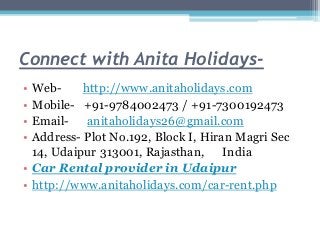 Connect with Anita Holidays-
• Web- http://www.anitaholidays.com
• Mobile- +91-9784002473 / +91-7300192473
• Email- anitaholidays26@gmail.com
• Address- Plot No.192, Block I, Hiran Magri Sec
14, Udaipur 313001, Rajasthan, India
• Car Rental provider in Udaipur
• http://www.anitaholidays.com/car-rent.php
 