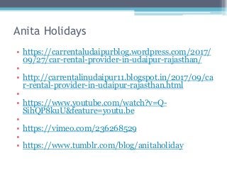 Anita Holidays
• https://carrentaludaipurblog.wordpress.com/2017/
09/27/car-rental-provider-in-udaipur-rajasthan/
•
• http://carrentalinudaipur11.blogspot.in/2017/09/ca
r-rental-provider-in-udaipur-rajasthan.html
•
• https://www.youtube.com/watch?v=Q-
SihQP8kuU&feature=youtu.be
•
• https://vimeo.com/236268529
•
• https://www.tumblr.com/blog/anitaholiday
 