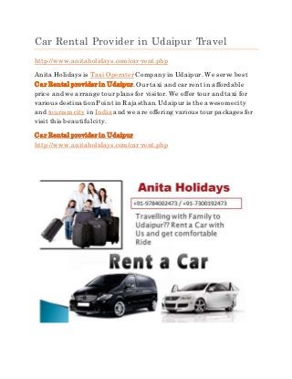 Car Rental Provider in Udaipur Travel
http://www.anitaholidays.com/car-rent.php
Anita Holidays is Taxi OperaterCompanyin Udaipur. We serve best
Car Rental provider in Udaipur.Our taxi and car rent in affordable
price and we arrange tour plans for visitor. We offer tour and taxi for
various destination Pointin Rajasthan.Udaipuris the awesomecity
and tourism city in India and we are offering various tour packages for
visit this beautiful city.
Car Rental provider in Udaipur
http://www.anitaholidays.com/car-rent.php
 