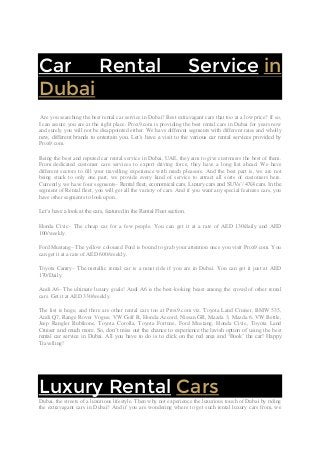 Car Rental Service in
Dubai
Are you searching the best rental car service in Dubai? Best extravagant cars that too at a low price? If so,
I can assure you are at the right place. Prox9.com is providing the best rental cars in Dubai for years now
and surely you will not be disappointed either. We have different segments with different rates and wholly
new, different brands to entertain you. Let’s have a visit to the various car rental services provided by
Prox9.com.
Being the best and reputed car rental service in Dubai, UAE, they aim to give customers the best of them.
From dedicated customer care services to expert driving force, they have a long list ahead. We have
different sectors to fill your travelling experience with much pleasure. And the best part is, we are not
being stuck to only one part, we provide every kind of service to attract all sorts of customers here.
Currently, we have four segments– Rental fleet, economical cars, Luxury cars and SUVs’/ 4X4 cars. In the
segment of Rental fleet, you will get all the variety of cars. And if you want any special features cars, you
have other segments to look upon.
Let’s have a look at the cars, featured in the Rental Fleet section.
Honda Civic– The cheap car for a few people. You can get it at a rate of AED 130/daily and AED
100/weekly.
Ford Mustang– The yellow coloured Ford is bound to grab your attention once you visit Prox9.com. You
can get it at a rate of AED 600/weekly.
Toyota Camry– The metallic rental car is a must ride if you are in Dubai. You can get it just at AED
170/Daily.
Audi A6– The ultimate luxury goals! Audi A6 is the best-looking beast among the crowd of other rental
cars. Get it at AED 330/weekly.
The list is huge, and there are other rental cars too at Prox9.com viz. Toyota Land Cruiser, BMW 535,
Audi Q7, Range Rover Vogue, VW Golf R, Honda Accord, Nissan GR, Mazda 3, Mazda 6, VW Bettle,
Jeep Rangler Rubikone, Toyota Corolla, Toyota Fortune, Ford Mustang, Honda Civic, Toyota Land
Cruiser and much more. So, don’t miss out the chance to experience the lavish option of using the best
rental car service in Dubai. All you have to do is to click on the red area and ‘Book’ the car! Happy
Travelling!
Contact Us
Luxury Rental Cars
Dubai, the streets of a luxurious lifestyle. Then why not experience the luxurious touch of Dubai by riding
the extravagant cars in Dubai? And if you are wondering where to get such rental luxury cars from, we
 