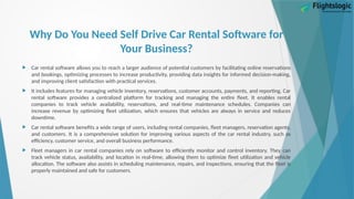 Why Do You Need Self Drive Car Rental Software for
Your Business?
 Car rental software allows you to reach a larger audience of potential customers by facilitating online reservations
and bookings, optimizing processes to increase productivity, providing data insights for informed decision-making,
and improving client satisfaction with practical services.
 It includes features for managing vehicle inventory, reservations, customer accounts, payments, and reporting. Car
rental software provides a centralized platform for tracking and managing the entire fleet. It enables rental
companies to track vehicle availability, reservations, and real-time maintenance schedules. Companies can
increase revenue by optimizing fleet utilization, which ensures that vehicles are always in service and reduces
downtime.
 Car rental software benefits a wide range of users, including rental companies, fleet managers, reservation agents,
and customers. It is a comprehensive solution for improving various aspects of the car rental industry, such as
efficiency, customer service, and overall business performance.
 Fleet managers in car rental companies rely on software to efficiently monitor and control inventory. They can
track vehicle status, availability, and location in real-time, allowing them to optimize fleet utilization and vehicle
allocation. The software also assists in scheduling maintenance, repairs, and inspections, ensuring that the fleet is
properly maintained and safe for customers.
 