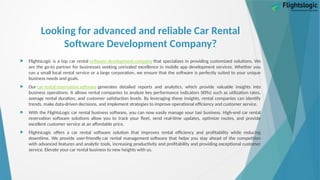 Looking for advanced and reliable Car Rental
Software Development Company?
 FlightsLogic is a top car rental software development company that specializes in providing customized solutions. We
are the go-to partner for businesses seeking unrivaled excellence in mobile app development services. Whether you
run a small local rental service or a large corporation, we ensure that the software is perfectly suited to your unique
business needs and goals.
 Our car rental reservation software generates detailed reports and analytics, which provide valuable insights into
business operations. It allows rental companies to analyze key performance indicators (KPIs) such as utilization rates,
average rental duration, and customer satisfaction levels. By leveraging these insights, rental companies can identify
trends, make data-driven decisions, and implement strategies to improve operational efficiency and customer service.
 With the FlightsLogic car rental business software, you can now easily manage your taxi business. High-end car rental
reservation software solutions allow you to track your fleet, send real-time updates, optimize routes, and provide
excellent customer service at an affordable price.
 FlightsLogic offers a car rental software solution that improves rental efficiency and profitability while reducing
downtime. We provide user-friendly car rental management software that helps you stay ahead of the competition
with advanced features and analytic tools, increasing productivity and profitability and providing exceptional customer
service. Elevate your car rental business to new heights with us.
 