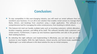 Conclusion:
 To stay competitive in this ever-changing industry, you will need car rental software that can
transform your business. It is an all-in-one solution that enables rental owners to manage their
fleets, drivers, and bookings from anywhere using a single application. This software is a
comprehensive tool for managing the entire rental process, from booking to vehicle return.
 This feature-rich tool can handle multiple tasks such as incoming customers, vehicle allocation,
location mapping, payment, and billing all by itself. This software benefits both customers and
rental owners. Furthermore, it opens up new business opportunities and aids in the growth of
their existing business.
 By selecting the right software and implementing it effectively, you can take your car rental
business to new heights. With the right features, robust security, and future-ready capabilities,
FlightsLogic's car rental software is the ideal solution for any car rental company.
 