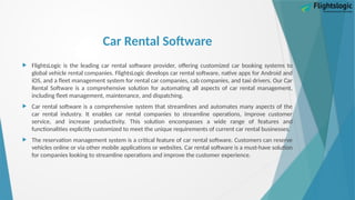 Car Rental Software
 FlightsLogic is the leading car rental software provider, offering customized car booking systems to
global vehicle rental companies. FlightsLogic develops car rental software, native apps for Android and
iOS, and a fleet management system for rental car companies, cab companies, and taxi drivers. Our Car
Rental Software is a comprehensive solution for automating all aspects of car rental management,
including fleet management, maintenance, and dispatching.
 Car rental software is a comprehensive system that streamlines and automates many aspects of the
car rental industry. It enables car rental companies to streamline operations, improve customer
service, and increase productivity. This solution encompasses a wide range of features and
functionalities explicitly customized to meet the unique requirements of current car rental businesses.
 The reservation management system is a critical feature of car rental software. Customers can reserve
vehicles online or via other mobile applications or websites. Car rental software is a must-have solution
for companies looking to streamline operations and improve the customer experience.
 