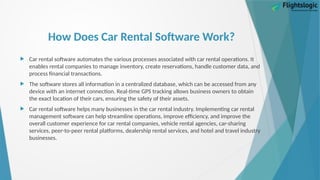 How Does Car Rental Software Work?
 Car rental software automates the various processes associated with car rental operations. It
enables rental companies to manage inventory, create reservations, handle customer data, and
process financial transactions.
 The software stores all information in a centralized database, which can be accessed from any
device with an internet connection. Real-time GPS tracking allows business owners to obtain
the exact location of their cars, ensuring the safety of their assets.
 Car rental software helps many businesses in the car rental industry. Implementing car rental
management software can help streamline operations, improve efficiency, and improve the
overall customer experience for car rental companies, vehicle rental agencies, car-sharing
services, peer-to-peer rental platforms, dealership rental services, and hotel and travel industry
businesses.
 