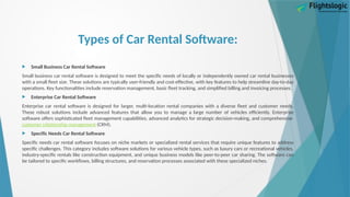 Types of Car Rental Software:
 Small Business Car Rental Software
Small business car rental software is designed to meet the specific needs of locally or independently owned car rental businesses
with a small fleet size. These solutions are typically user-friendly and cost-effective, with key features to help streamline day-to-day
operations. Key functionalities include reservation management, basic fleet tracking, and simplified billing and invoicing processes.
 Enterprise Car Rental Software
Enterprise car rental software is designed for larger, multi-location rental companies with a diverse fleet and customer needs.
These robust solutions include advanced features that allow you to manage a large number of vehicles efficiently. Enterprise
software offers sophisticated fleet management capabilities, advanced analytics for strategic decision-making, and comprehensive
customer relationship management (CRM).
 Specific Needs Car Rental Software
Specific needs car rental software focuses on niche markets or specialized rental services that require unique features to address
specific challenges. This category includes software solutions for various vehicle types, such as luxury cars or recreational vehicles,
industry-specific rentals like construction equipment, and unique business models like peer-to-peer car sharing. The software can
be tailored to specific workflows, billing structures, and reservation processes associated with these specialized niches.
 