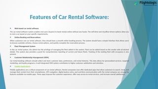 Features of Car Rental Software:
 Web-based car rental software
The car rental software system enables end users (buyers) to book rentals online without any hassle. The self-drive and chauffeur-driven options allow you
to rent a car based on your specific requirements.
 Online Booking and Reservations
When customers use car rental software, they should have a smooth online booking process. The system should have a simple interface that allows users
to browse available vehicles, choose rental options, and quickly complete the reservation process.
 Fleet Management System
In the car rental system, the admin has the privilege of managing the fleet added in the system. Fleet can be added based on the vendor with all desired
details. This system also provides a panel for comprehensive reporting of current and future fleets. Tracking of the existing fleet with occupancy is also
present.
 Customer Relationship Management (CRM).
Car rental booking software should collect and store customer data, preferences, and rental histories. This data allows for personalized services, targeted
marketing, and loyalty programs. A well-integrated CRM system contributes to higher customer satisfaction and retention.
 Mobile Applications
Mobile applications are a critical component of car rental software. Rental companies now offer dedicated apps that allow customers to search, book, and
manage their rentals from their smartphones. GPS navigation, digital keyless entry, and real-time communication with the rental company are among the
features available via mobile apps. These apps improve the customer experience, offer easy access to rental services, and increase overall satisfaction.
 