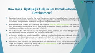 How Does FlightsLogic Help in Car Rental Software
Development?
 FlightsLogic is an all-in-one, innovative Car Rental Management Software created by industry experts to help
rental car companies optimize their processes. We provide unparalleled automation and optimization, improving
your business management and productivity through our comprehensive solutions.
 We provide car rental software, which is a simple and innovative online web application software that allows car
rental business owners to manage the vendor, driver, vehicle, reservations, dispatch, and billing in one place and
make informed decisions anytime, anywhere, and effectively.
 Our solution includes online reservations, fleet management, pricing, and more. We simplify billing processes,
effectively manage customer information, and handle back-office tasks.
 Furthermore, our advanced reporting capabilities enable car rental and dealership owners to make informed
decisions that propel their businesses to new heights. Our affordable car rental management system enables you
to streamline operations, enhance customer experiences, and drive business growth.
 Improve your rental operations with advanced features that are customized to your specific requirements. As a
top car rental software company, we provide the best car booking software to help your business with vehicle
tracking, reservations, and customer interactions.
 
