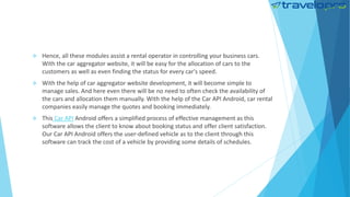  Hence, all these modules assist a rental operator in controlling your business cars.
With the car aggregator website, it will be easy for the allocation of cars to the
customers as well as even finding the status for every car's speed.
 With the help of car aggregator website development, it will become simple to
manage sales. And here even there will be no need to often check the availability of
the cars and allocation them manually. With the help of the Car API Android, car rental
companies easily manage the quotes and booking immediately.
 This Car API Android offers a simplified process of effective management as this
software allows the client to know about booking status and offer client satisfaction.
Our Car API Android offers the user-defined vehicle as to the client through this
software can track the cost of a vehicle by providing some details of schedules.
 