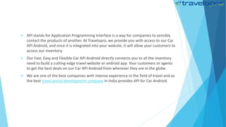  API stands for Application Programming Interface is a way for companies to sensibly
contact the products of another. At Travelopro, we provide you with access to our Car
API Android, and once it is integrated into your website, it will allow your customers to
access our inventory.
 Our Fast, Easy and Flexible Car API Android directly connects you to all the inventory
need to build a cutting-edge travel website or android app. Your customers or agents
to get the best deals on our Car API Android from wherever they are in the globe.
 We are one of the best companies with intense experience in the field of travel and as
the best travel portal development company in India provides API for Car Android.
 
