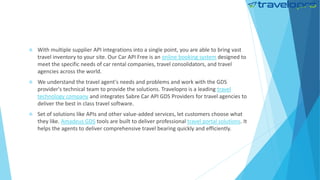 With multiple supplier API integrations into a single point, you are able to bring vast
travel inventory to your site. Our Car API Free is an online booking system designed to
meet the specific needs of car rental companies, travel consolidators, and travel
agencies across the world.
 We understand the travel agent's needs and problems and work with the GDS
provider's technical team to provide the solutions. Travelopro is a leading travel
technology company and integrates Sabre Car API GDS Providers for travel agencies to
deliver the best in class travel software.
 Set of solutions like APIs and other value-added services, let customers choose what
they like. Amadeus GDS tools are built to deliver professional travel portal solutions. It
helps the agents to deliver comprehensive travel bearing quickly and efficiently.
 
