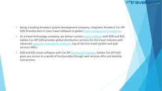  Being a leading Amadeus system development company, integrates Amadeus Car API
GDS Provides best in class travel software to global travel management companies.
 As a travel technology company, we deliver custom travel software with B2B and B2C.
Galileo Car API GDS provides global distribution services for the travel industry with
advanced computer reservation software, top of the line travel system and web
services XMLs.
 B2B and B2C travel software with Car API Galileo GDS System, Galileo Car API GDS
gives you access to a world of functionality through web services APIs and desktop
connections.
 