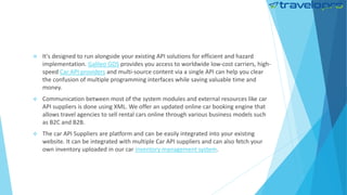  It's designed to run alongside your existing API solutions for efficient and hazard
implementation. Galileo GDS provides you access to worldwide low-cost carriers, high-
speed Car API providers and multi-source content via a single API can help you clear
the confusion of multiple programming interfaces while saving valuable time and
money.
 Communication between most of the system modules and external resources like car
API suppliers is done using XML. We offer an updated online car booking engine that
allows travel agencies to sell rental cars online through various business models such
as B2C and B2B.
 The car API Suppliers are platform and can be easily integrated into your existing
website. It can be integrated with multiple Car API suppliers and can also fetch your
own inventory uploaded in our car inventory management system.
 