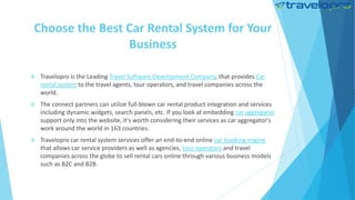 Choose the Best Car Rental System for Your
Business
 Travelopro is the Leading Travel Software Development Company, that provides Car
rental system to the travel agents, tour operators, and travel companies across the
world.
 The connect partners can utilize full-blown car rental product integration and services
including dynamic widgets, search panels, etc. If you look at embedding car aggregator
support only into the website, it's worth considering their services as car aggregator's
work around the world in 163 countries.
 Travelopro car rental system services offer an end-to-end online car booking engine
that allows car service providers as well as agencies, tour operators and travel
companies across the globe to sell rental cars online through various business models
such as B2C and B2B.
 