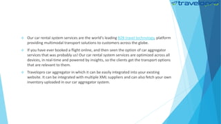  Our car rental system services are the world's leading B2B travel technology, platform
providing multimodal transport solutions to customers across the globe.
 If you have ever booked a flight online, and then seen the option of car aggregator
services that was probably us! Our car rental system services are optimized across all
devices, in real-time and powered by insights, so the clients get the transport options
that are relevant to them.
 Travelopro car aggregator in which it can be easily integrated into your existing
website. It can be integrated with multiple XML suppliers and can also fetch your own
inventory uploaded in our car aggregator system.
 