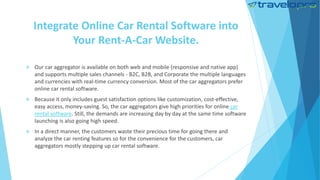 Integrate Online Car Rental Software into
Your Rent-A-Car Website.
 Our car aggregator is available on both web and mobile (responsive and native app)
and supports multiple sales channels - B2C, B2B, and Corporate the multiple languages
and currencies with real-time currency conversion. Most of the car aggregators prefer
online car rental software.
 Because it only includes guest satisfaction options like customization, cost-effective,
easy access, money-saving. So, the car aggregators give high priorities for online car
rental software. Still, the demands are increasing day by day at the same time software
launching is also going high speed.
 In a direct manner, the customers waste their precious time for going there and
analyze the car renting features so for the convenience for the customers, car
aggregators mostly stepping up car rental software.
 