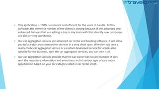  This application is 100% customized and efficient for the users to handle. By this
software, the immense number of the clients is staying because of the advanced and
enhanced features that are adding a day to day basis with that directly new customers
are also arriving worldwide.
 Our car aggregator services are advanced car rental and booking software. It will allow
you to kick-start your own online services in a very short span. Whether you seek a
ready-made car aggregator service or a custom developed service for a look-alike
website for the business, with the car aggregator services, you can own it all.
 Our car aggregator services provide that the Car owner can list any number of cars
with the necessary information and even they can list various type of cars under
specification based on your car category listed in car rental script.
 