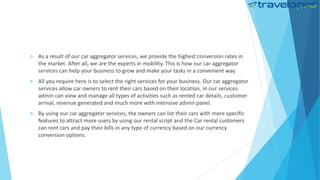  As a result of our car aggregator services, we provide the highest conversion rates in
the market. After all, we are the experts in mobility. This is how our car aggregator
services can help your business to grow and make your tasks in a convenient way.
 All you require here is to select the right services for your business. Our car aggregator
services allow car owners to rent their cars based on their location, in our services
admin can view and manage all types of activities such as rented car details, customer
arrival, revenue generated and much more with intensive admin panel.
 By using our car aggregator services, the owners can list their cars with more specific
features to attract more users by using our rental script and the Car rental customers
can rent cars and pay their bills in any type of currency based on our currency
conversion options.
 