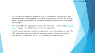 Our car aggregator websites provide services to travel agents, tour operators, and
travel companies across the globe. If you want to expand your business and that too
without making any major efforts, get the API integrated and you could turn to a car
booking agent.
 Here is one of the car aggregators services from Travelopro - a web-based car booking
system, capable of handling in terms of all business aspects
 As with such car aggregator website management, your work can become easier. We
offer readymade and customizable car aggregator websites for aspiring startup
entrepreneurs to begin their journey in a profitable car rental business.
 