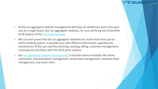  As the car aggregator website management will show all rented cars and in the park
cars at a single board. Our car aggregator websites, for sure will bring lots of benefits
to all aspects of the car rental business.
 We can even prove that the car aggregator websites are much more than just an
online booking system, it provides you with different information regarding the
maintenance of the cars and the servicing, tracking, billing, customer management,
invoicing and interfaces with the third-party systems.
 Our car aggregator website development, it includes various modules like online
reservation, documentation management, online data management, complete fleet
management, and much more.
 