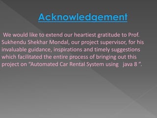 We would like to extend our heartiest gratitude to Prof.
Sukhendu Shekhar Mondal, our project supervisor, for his
invaluable guidance, inspirations and timely suggestions
which facilitated the entire process of bringing out this
project on “Automated Car Rental System using java 8 ”.
 