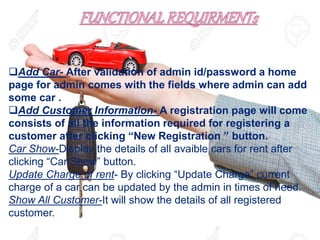 Add Car- After validation of admin id/password a home
page for admin comes with the fields where admin can add
some car .
Add Customer Information- A registration page will come
consists of all the information required for registering a
customer after clicking “New Registration ” button.
Car Show-Display the details of all avaible cars for rent after
clicking “Car Show” button.
Update Charge of rent- By clicking “Update Charge” current
charge of a car can be updated by the admin in times of need.
Show All Customer-It will show the details of all registered
customer.
 