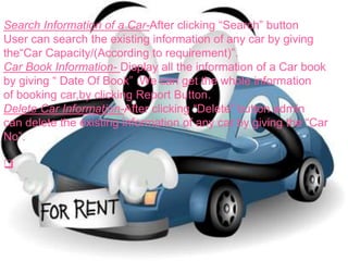 Search Information of a Car-After clicking “Search” button
User can search the existing information of any car by giving
the“Car Capacity/(According to requirement)”.
Car Book Information- Display all the information of a Car book
by giving “ Date Of Book” .We can get the whole information
of booking car,by clicking Report Button.
Delete Car Information-After clicking “Delete” button admin
can delete the existing information of any car by giving the “Car
No”.

 
