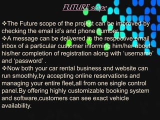 The Future scope of the project can be improved by
checking the email id’s and phone number.
A message can be delivered to the respective email
inbox of a particular customer informing him/her about
his/her completion of registration along with ‘username’
and ‘password’ .
Now both your car rental business and website can
run smoothly,by accepting online reservations and
managing your entire fleet,all from one single control
panel.By offering highly customizable booking system
and software,customers can see exact vehicle
availability.
 