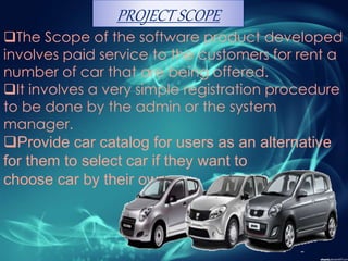 The Scope of the software product developed
involves paid service to the customers for rent a
number of car that are being offered.
It involves a very simple registration procedure
to be done by the admin or the system
manager.
Provide car catalog for users as an alternative
for them to select car if they want to
choose car by their own.
PROJECT SCOPE
 