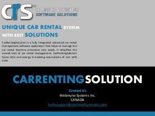 UNIQUE CAR RENTAL SYSTEM 
WITH BEST SOLUTIONS 
CarRentingSolution is a fully integrated advanced car rental 
management software application that helps to manage the 
car rental business processes very easily. It simplifies the 
overall task of car rental management. CarRentingSolution 
Saves time and energy in booking reservations of cars with 
ease. 
CARRENTINGSOLUTION 
Contact Us 
Webmyne Systems Inc. 
CANADA 
techsupport@commodityrentals.com 
 