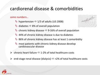 cardiorenal disease & comorbidities
some numbers…
 hypertension  1/3 of adults (US 2008)
 diabetes  8% of overall population
 chronic kidney disease  9-16% of overall population
 44% of chronic kidney disease is due to diabetes
 86% of chronic kidney disease has at least 1 comorbidity
 most patients with chronic kidney disease develop
cardiovascular disease
 chronic heart failure  1-2% of total healthcare costs
 end-stage renal disease (dialysis)  >2% of total healthcare costs

 